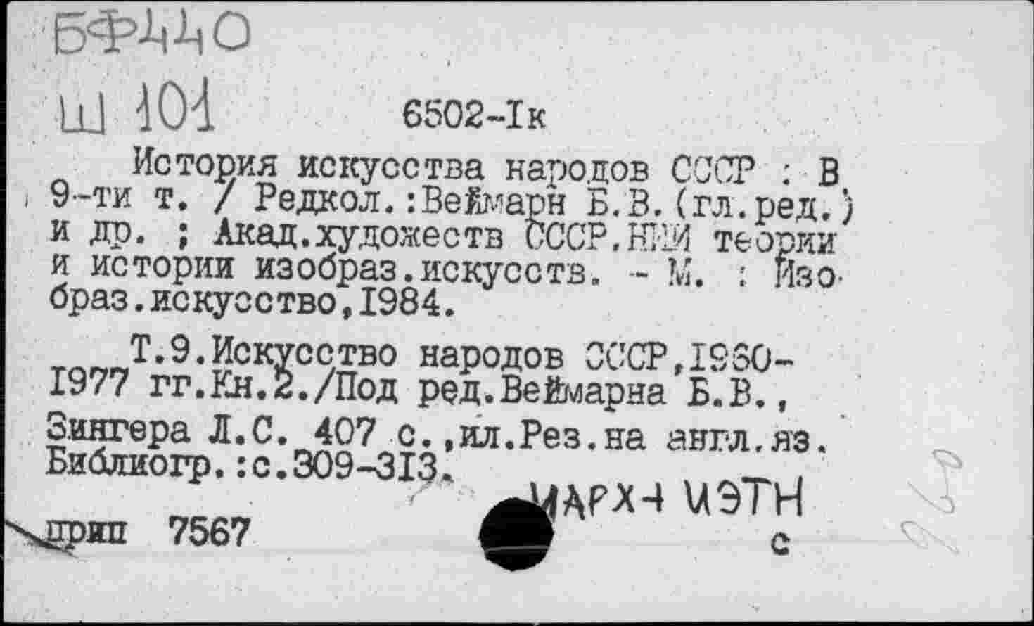 ﻿III	6502-Ік
История искусства народов СОТ : В
і 9-ти т. / Редкол. : Вейарн Б.В.(гл.ред.) и др. ; Акад.художеств СССР,НИИ теории и истории изобраз.искусств. - М. : Изо-браз.искусство,1984.
тпг,Ј-9-!ЈскХссЛво народов СССР,1950-1977 гг.Кн.2./Под ред.Веймарна Б.В., Зингера Л.С. 407 с.,ил.Рез.на англ.яз. Библиогр.:с.309-313.
U9TH ХЙРЯП 7567	С